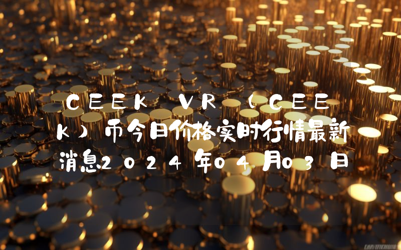 CEEK VR (CEEK)币今日价格实时行情最新消息2024年04月03日