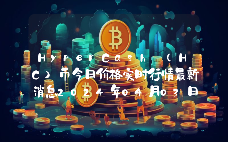 HyperCash (HC)币今日价格实时行情最新消息2024年04月03日