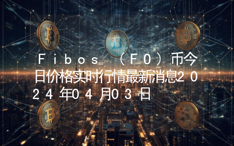 Fibos (FO)币今日价格实时行情最新消息2024年04月03日