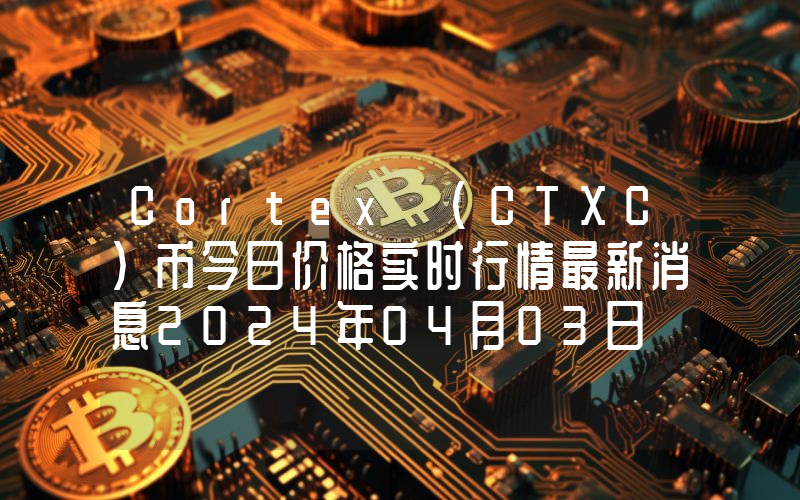 Cortex (CTXC)币今日价格实时行情最新消息2024年04月03日