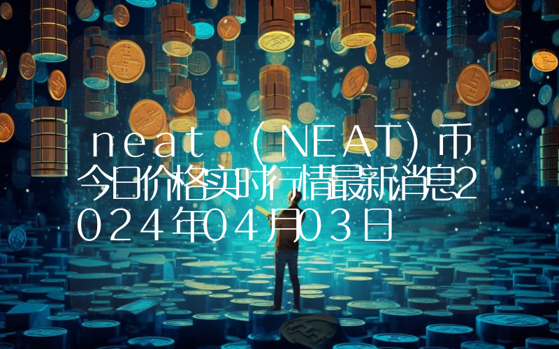 neat (NEAT)币今日价格实时行情最新消息2024年04月03日