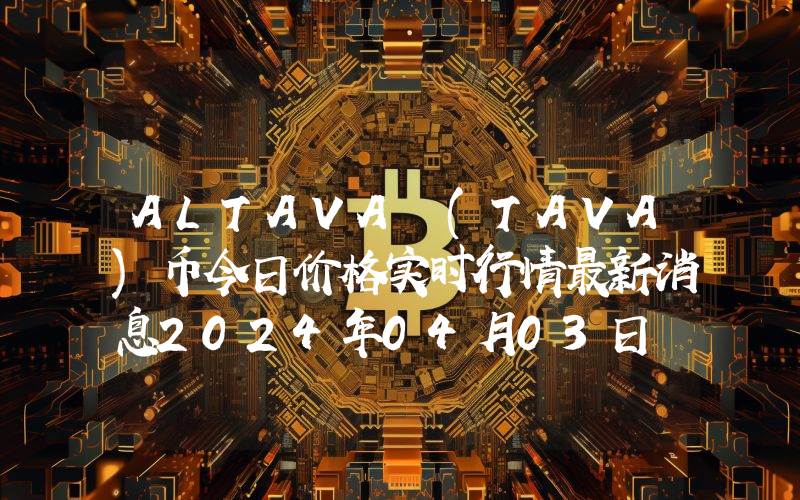 ALTAVA (TAVA)币今日价格实时行情最新消息2024年04月03日