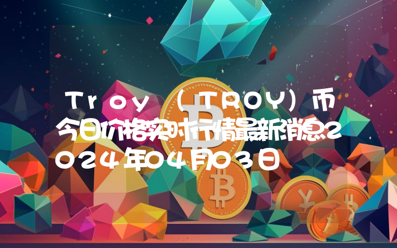 Troy (TROY)币今日价格实时行情最新消息2024年04月03日