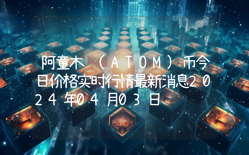 阿童木 (ATOM)币今日价格实时行情最新消息2024年04月03日