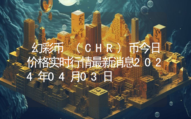 幻彩币 (CHR)币今日价格实时行情最新消息2024年04月03日