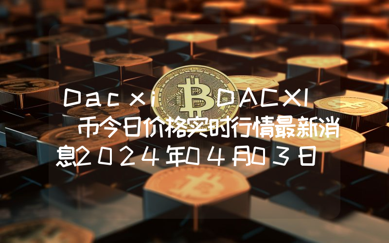 Dacxi (DACXI)币今日价格实时行情最新消息2024年04月03日