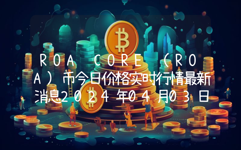 ROA CORE (ROA)币今日价格实时行情最新消息2024年04月03日