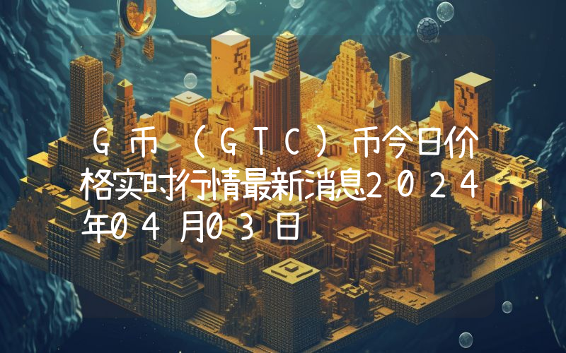 G币 (GTC)币今日价格实时行情最新消息2024年04月03日
