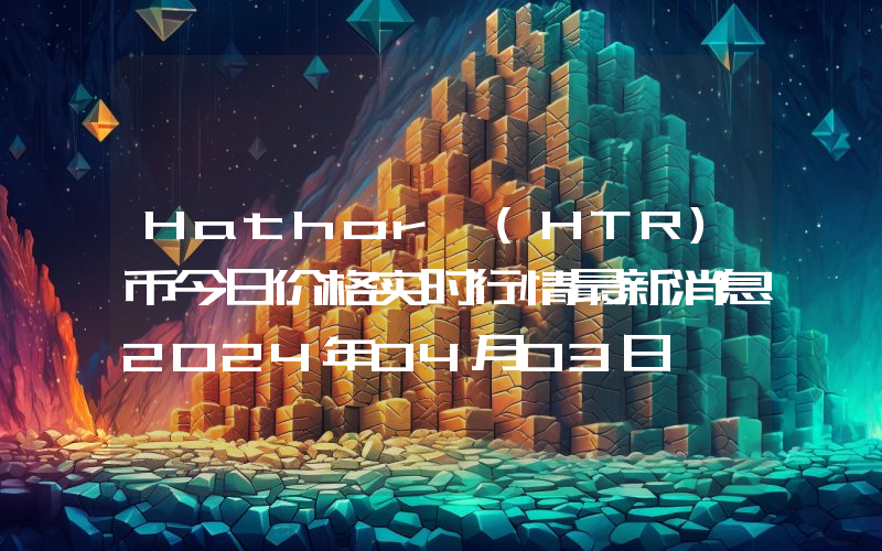 Hathor (HTR)币今日价格实时行情最新消息2024年04月03日