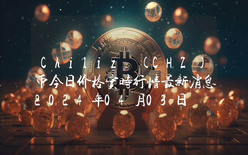 Chiliz (CHZ)币今日价格实时行情最新消息2024年04月03日
