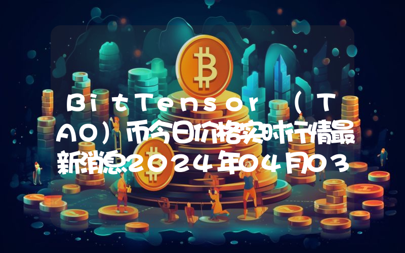 BitTensor (TAO)币今日价格实时行情最新消息2024年04月03日