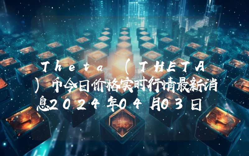 Theta (THETA)币今日价格实时行情最新消息2024年04月03日