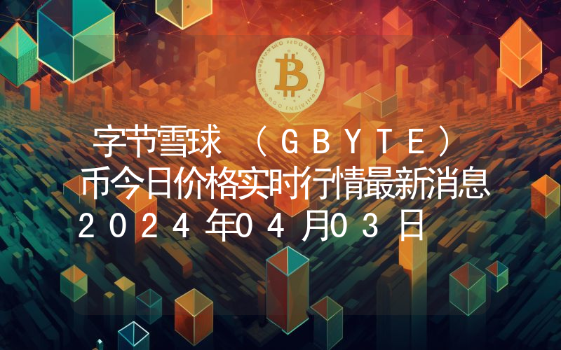 字节雪球 (GBYTE)币今日价格实时行情最新消息2024年04月03日