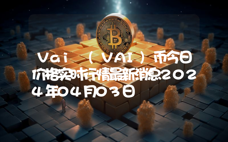 Vai (VAI)币今日价格实时行情最新消息2024年04月03日
