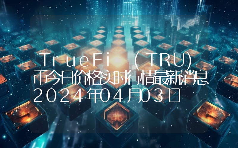 TrueFi (TRU)币今日价格实时行情最新消息2024年04月03日