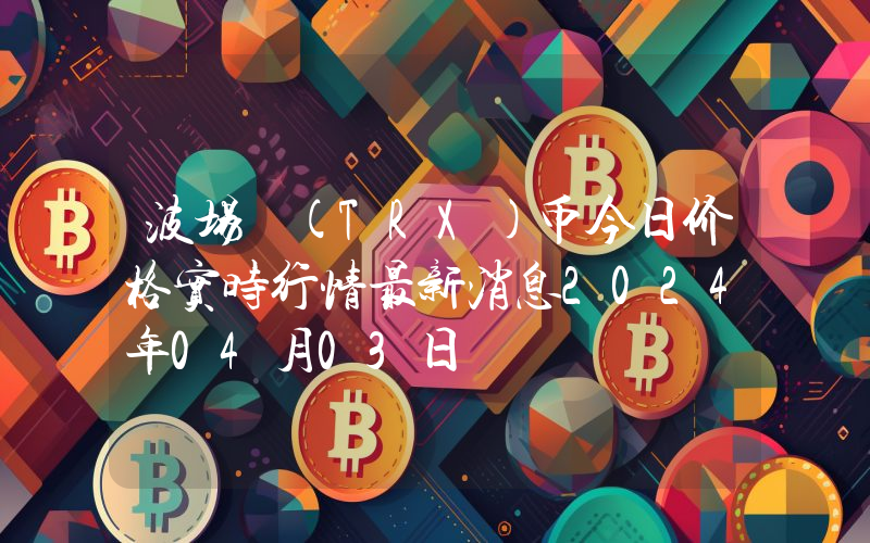 波场 (TRX)币今日价格实时行情最新消息2024年04月03日