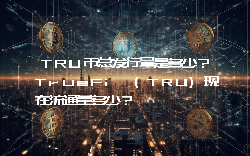 TRU币总发行量是多少？TrueFi (TRU)现在流通量多少？
