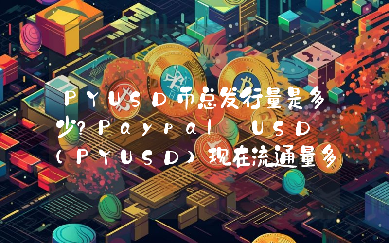 PYUSD币总发行量是多少？Paypal USD (PYUSD)现在流通量多少？