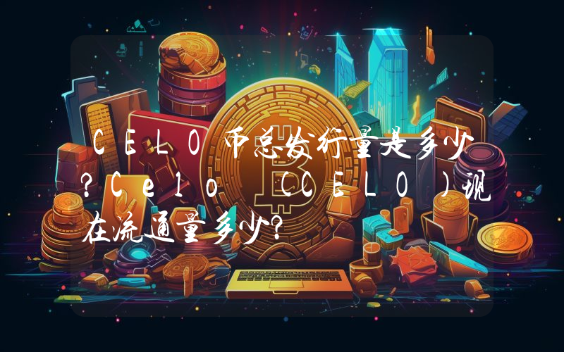 CELO币总发行量是多少？Celo (CELO)现在流通量多少？