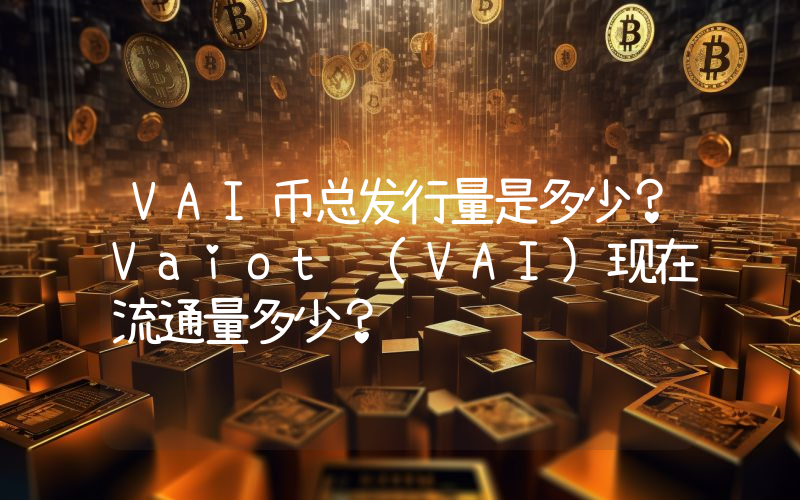 VAI币总发行量是多少？Vaiot (VAI)现在流通量多少？