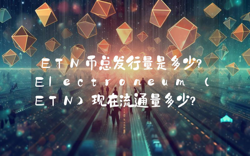 ETN币总发行量是多少？Electroneum (ETN)现在流通量多少？
