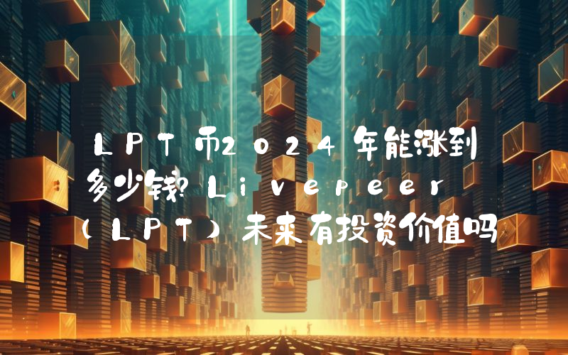 LPT币2024年能涨到多少钱？Livepeer (LPT)未来有投资价值吗？