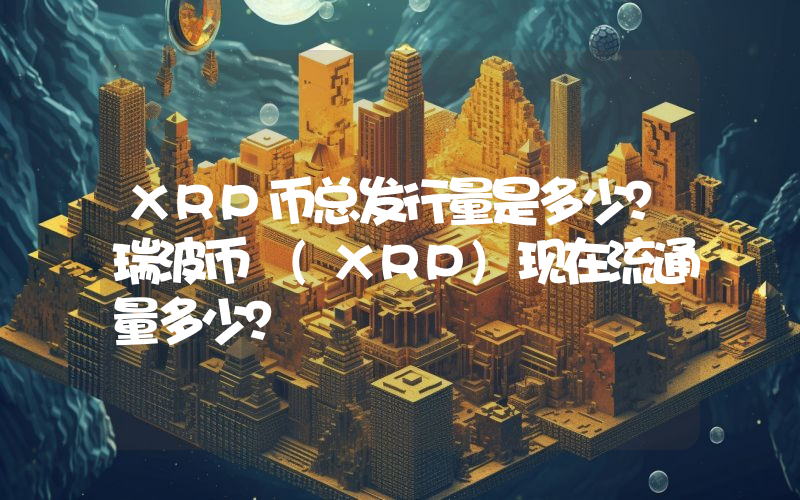 XRP币总发行量是多少？瑞波币 (XRP)现在流通量多少？