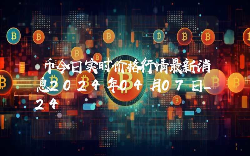 币今日实时价格行情最新消息2024年04月07日_24