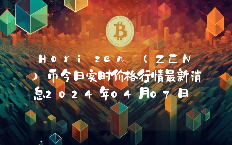 Horizen (ZEN)币今日实时价格行情最新消息2024年04月07日