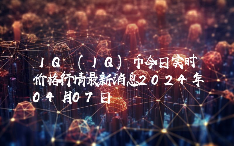 IQ (IQ)币今日实时价格行情最新消息2024年04月07日