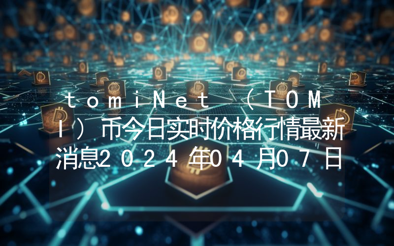 tomiNet (TOMI)币今日实时价格行情最新消息2024年04月07日