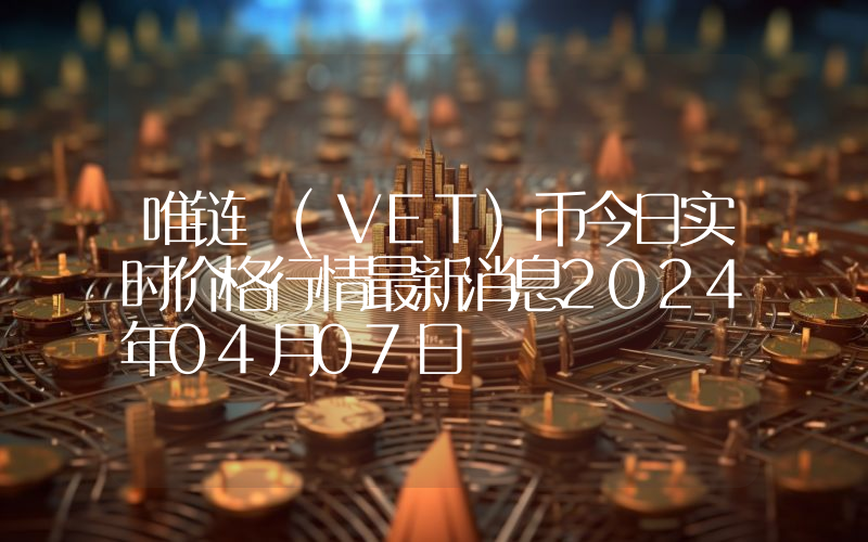 唯链 (VET)币今日实时价格行情最新消息2024年04月07日