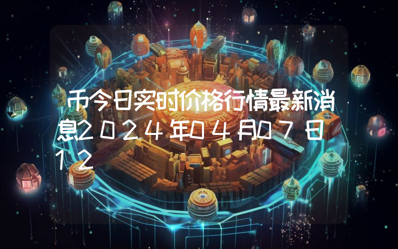 币今日实时价格行情最新消息2024年04月07日_12