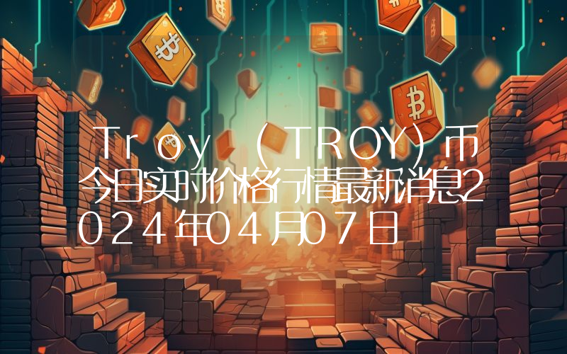 Troy (TROY)币今日实时价格行情最新消息2024年04月07日