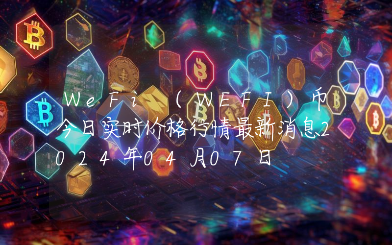 WeFi (WEFI)币今日实时价格行情最新消息2024年04月07日