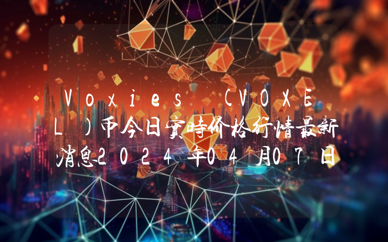 Voxies (VOXEL)币今日实时价格行情最新消息2024年04月07日