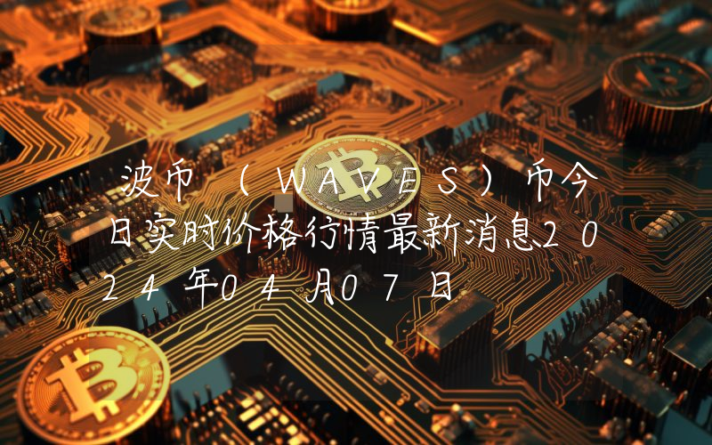 波币 (WAVES)币今日实时价格行情最新消息2024年04月07日