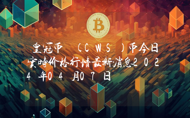 皇冠币 (CWS)币今日实时价格行情最新消息2024年04月07日