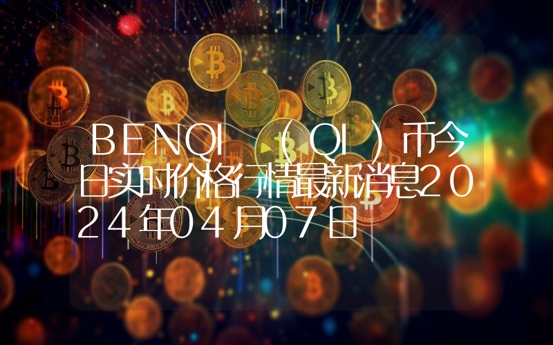 BENQI (QI)币今日实时价格行情最新消息2024年04月07日