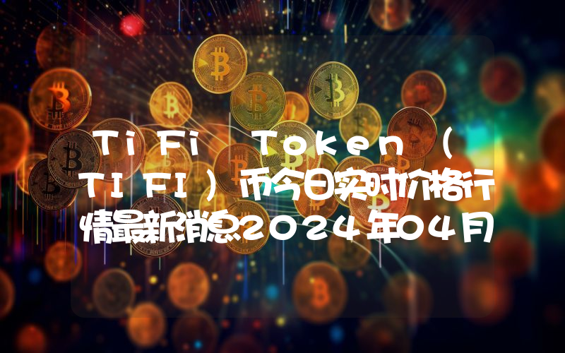 TiFi Token (TIFI)币今日实时价格行情最新消息2024年04月07日