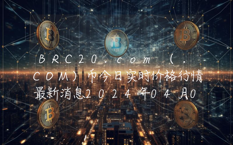 BRC20.com (.COM)币今日实时价格行情最新消息2024年04月07日