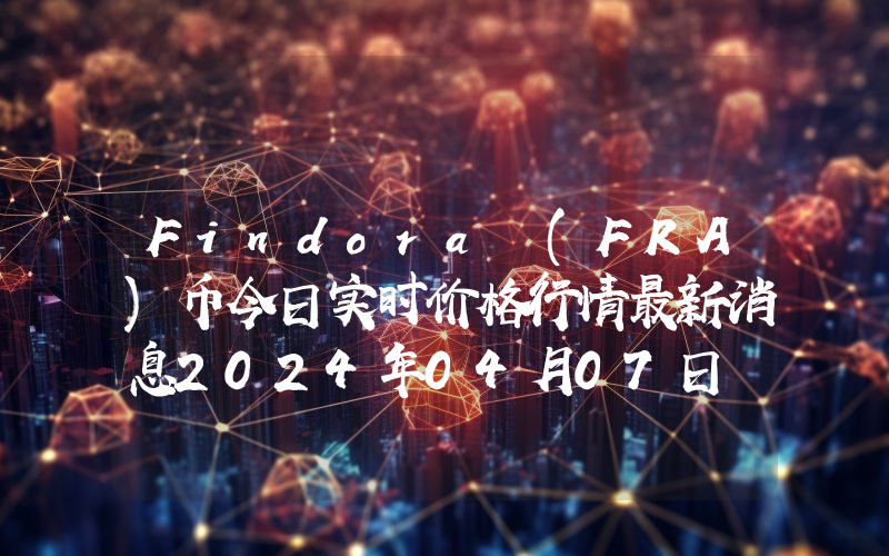 Findora (FRA)币今日实时价格行情最新消息2024年04月07日