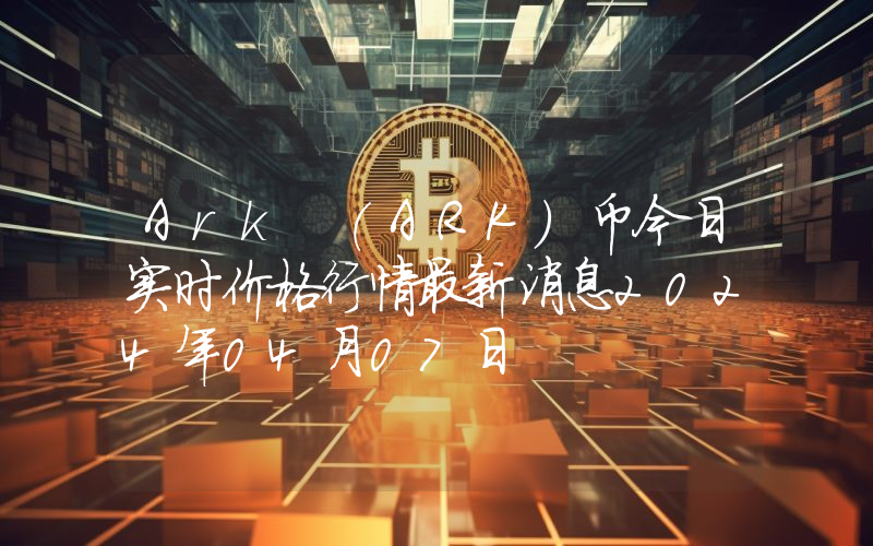 Ark (ARK)币今日实时价格行情最新消息2024年04月07日
