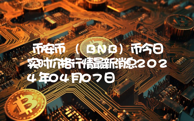 币安币 (BNB)币今日实时价格行情最新消息2024年04月07日