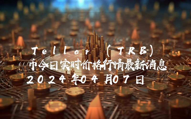 Tellor (TRB)币今日实时价格行情最新消息2024年04月07日