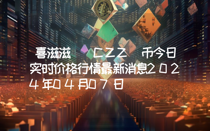 喜滋滋 (CZZ)币今日实时价格行情最新消息2024年04月07日