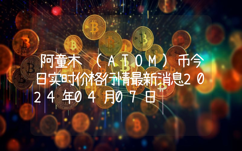 阿童木 (ATOM)币今日实时价格行情最新消息2024年04月07日