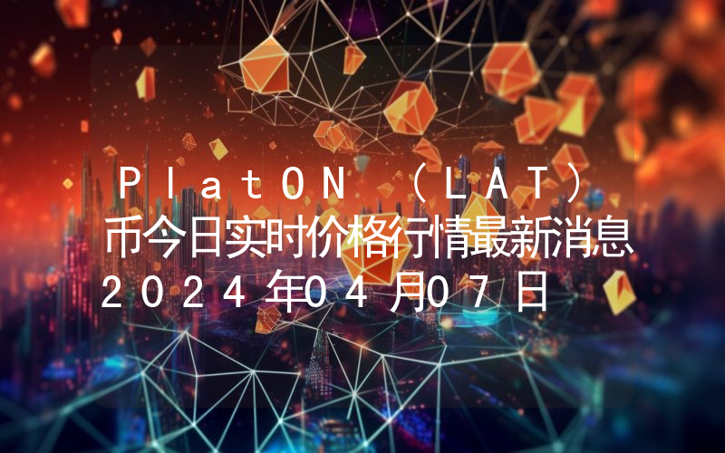 PlatON (LAT)币今日实时价格行情最新消息2024年04月07日