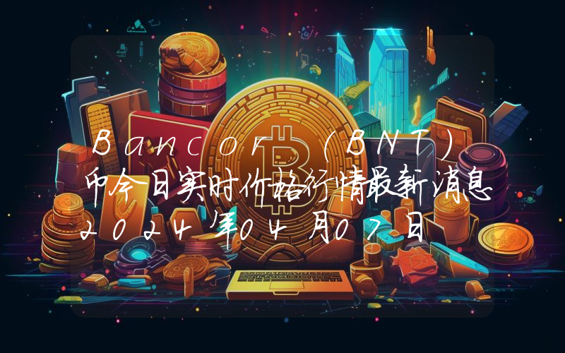 Bancor (BNT)币今日实时价格行情最新消息2024年04月07日