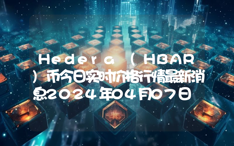 Hedera (HBAR)币今日实时价格行情最新消息2024年04月07日